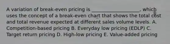 A variation of​ break-even pricing is​ ____________________, which uses the concept of a​ break-even chart that shows the total cost and total revenue expected at different sales volume levels. A. ​Competition-based pricing B. Everyday low pricing​ (EDLP) C. Target return pricing D. ​High-low pricing E. ​Value-added pricing