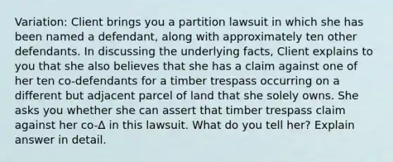 Variation: Client brings you a partition lawsuit in which she has been named a defendant, along with approximately ten other defendants. In discussing the underlying facts, Client explains to you that she also believes that she has a claim against one of her ten co-defendants for a timber trespass occurring on a different but adjacent parcel of land that she solely owns. She asks you whether she can assert that timber trespass claim against her co-∆ in this lawsuit. What do you tell her? Explain answer in detail.