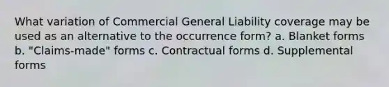 What variation of Commercial General Liability coverage may be used as an alternative to the occurrence form? a. Blanket forms b. "Claims-made" forms c. Contractual forms d. Supplemental forms