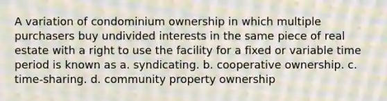 A variation of condominium ownership in which multiple purchasers buy undivided interests in the same piece of real estate with a right to use the facility for a fixed or variable time period is known as a. syndicating. b. cooperative ownership. c. time-sharing. d. community property ownership