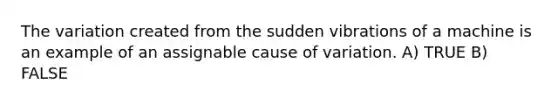 The variation created from the sudden vibrations of a machine is an example of an assignable cause of variation. A) TRUE B) FALSE