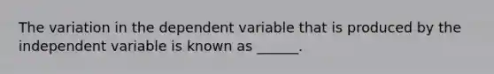 The variation in the dependent variable that is produced by the independent variable is known as ______.