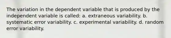 The variation in the dependent variable that is produced by the independent variable is called: a. extraneous variability. b. systematic error variability. c. experimental variability. d. random error variability.