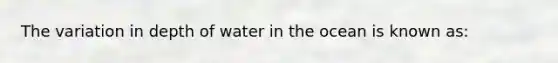 The variation in depth of water in the ocean is known as: