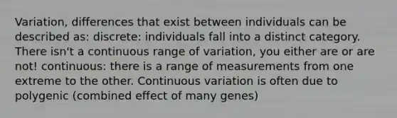 Variation, differences that exist between individuals can be described as: discrete: individuals fall into a distinct category. There isn't a continuous range of variation, you either are or are not! continuous: there is a range of measurements from one extreme to the other. Continuous variation is often due to polygenic (combined effect of many genes)