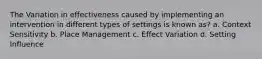 The Variation in effectiveness caused by implementing an intervention in different types of settings is known as? a. Context Sensitivity b. Place Management c. Effect Variation d. Setting Influence