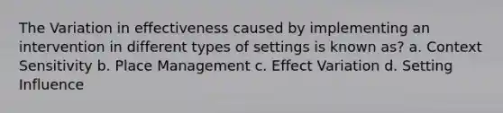 The Variation in effectiveness caused by implementing an intervention in different types of settings is known as? a. Context Sensitivity b. Place Management c. Effect Variation d. Setting Influence