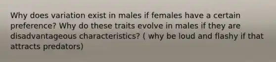 Why does variation exist in males if females have a certain preference? Why do these traits evolve in males if they are disadvantageous characteristics? ( why be loud and flashy if that attracts predators)