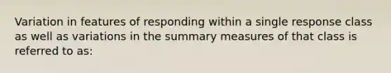 Variation in features of responding within a single response class as well as variations in the summary measures of that class is referred to as: