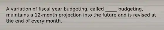 A variation of fiscal year budgeting, called _____ budgeting, maintains a 12-month projection into the future and is revised at the end of every month.