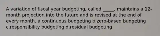 A variation of fiscal year budgeting, called _____, maintains a 12-month projection into the future and is revised at the end of every month. a.continuous budgeting b.zero-based budgeting c.responsibility budgeting d.residual budgeting