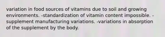 variation in food sources of vitamins due to soil and growing environments. -standardization of vitamin content impossible. -supplement manufacturing variations. -variations in absorption of the supplement by the body.