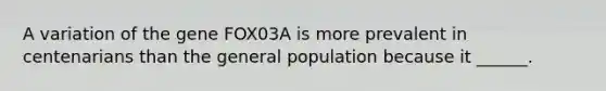 A variation of the gene FOX03A is more prevalent in centenarians than the general population because it ______.