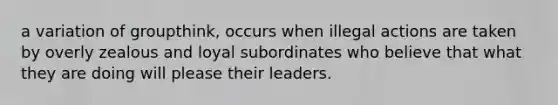 a variation of groupthink, occurs when illegal actions are taken by overly zealous and loyal subordinates who believe that what they are doing will please their leaders.