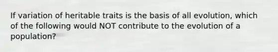 If variation of heritable traits is the basis of all evolution, which of the following would NOT contribute to the evolution of a population?