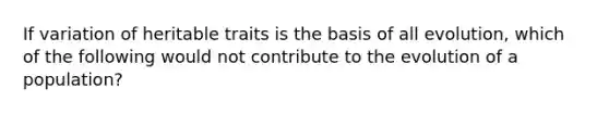 If variation of heritable traits is the basis of all evolution, which of the following would not contribute to the evolution of a population?