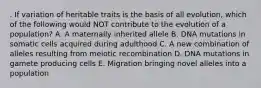 . If variation of heritable traits is the basis of all evolution, which of the following would NOT contribute to the evolution of a population? A. A maternally inherited allele B. DNA mutations in somatic cells acquired during adulthood C. A new combination of alleles resulting from meiotic recombination D. DNA mutations in gamete producing cells E. Migration bringing novel alleles into a population