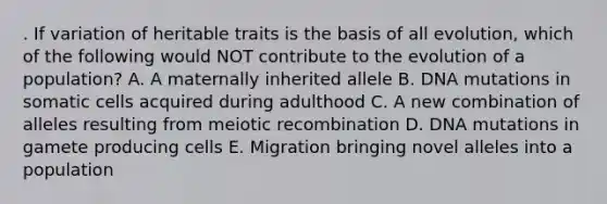 . If variation of heritable traits is the basis of all evolution, which of the following would NOT contribute to the evolution of a population? A. A maternally inherited allele B. DNA mutations in somatic cells acquired during adulthood C. A new combination of alleles resulting from meiotic recombination D. DNA mutations in gamete producing cells E. Migration bringing novel alleles into a population