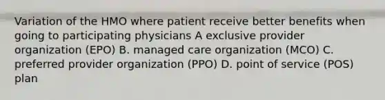 Variation of the HMO where patient receive better benefits when going to participating physicians A exclusive provider organization (EPO) B. managed care organization (MCO) C. preferred provider organization (PPO) D. point of service (POS) plan