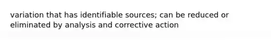 variation that has identifiable sources; can be reduced or eliminated by analysis and corrective action