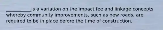 ___________is a variation on the impact fee and linkage concepts whereby community improvements, such as new roads, are required to be in place before the time of construction.