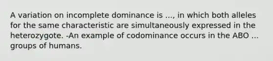 A variation on incomplete dominance is ..., in which both alleles for the same characteristic are simultaneously expressed in the heterozygote. -An example of codominance occurs in the ABO ... groups of humans.