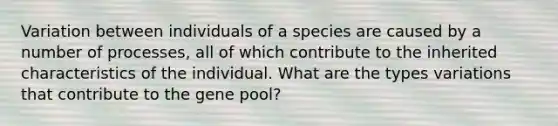 Variation between individuals of a species are caused by a number of processes, all of which contribute to the inherited characteristics of the individual. What are the types variations that contribute to the gene pool?