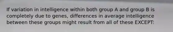 If variation in intelligence within both group A and group B is completely due to genes, differences in average intelligence between these groups might result from all of these EXCEPT: