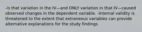 -is that variation in the IV—and ONLY variation in that IV—caused observed changes in the dependent variable. -Internal validity is threatened to the extent that extraneous variables can provide alternative explanations for the study findings