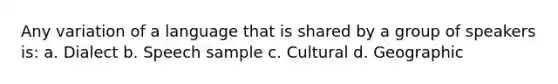 Any variation of a language that is shared by a group of speakers is: a. Dialect b. Speech sample c. Cultural d. Geographic