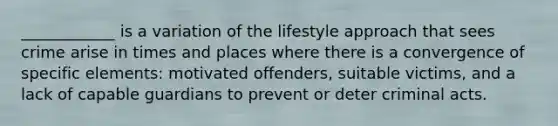 ____________ is a variation of the lifestyle approach that sees crime arise in times and places where there is a convergence of specific elements: motivated offenders, suitable victims, and a lack of capable guardians to prevent or deter criminal acts.