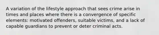 A variation of the lifestyle approach that sees crime arise in times and places where there is a convergence of specific elements: motivated offenders, suitable victims, and a lack of capable guardians to prevent or deter criminal acts.