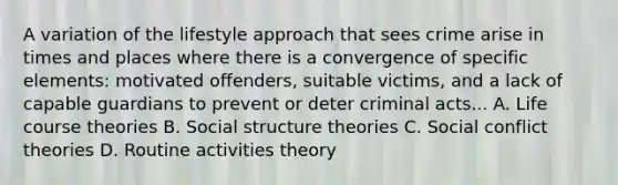 A variation of the lifestyle approach that sees crime arise in times and places where there is a convergence of specific elements: motivated offenders, suitable victims, and a lack of capable guardians to prevent or deter criminal acts... A. Life course theories B. Social structure theories C. Social conflict theories D. Routine activities theory