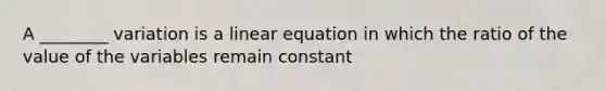 A ________ variation is a linear equation in which the ratio of the value of the variables remain constant