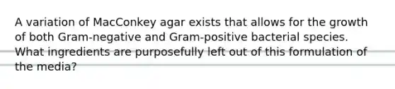 A variation of MacConkey agar exists that allows for the growth of both Gram-negative and Gram-positive bacterial species. What ingredients are purposefully left out of this formulation of the media?