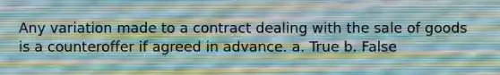 Any variation made to a contract dealing with the sale of goods is a counteroffer if agreed in advance. a. True b. False