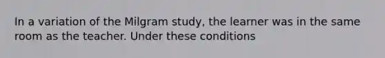 In a variation of the Milgram study, the learner was in the same room as the teacher. Under these conditions