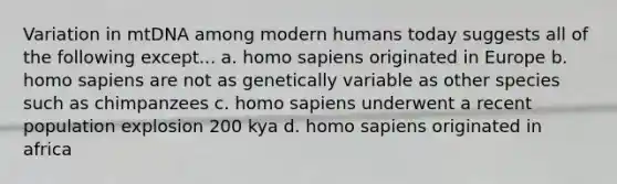 Variation in mtDNA among modern humans today suggests all of the following except... a. homo sapiens originated in Europe b. homo sapiens are not as genetically variable as other species such as chimpanzees c. homo sapiens underwent a recent population explosion 200 kya d. homo sapiens originated in africa