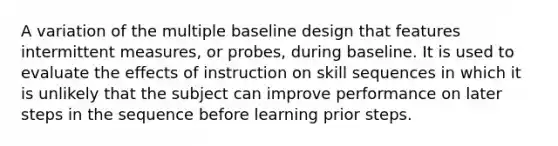 A variation of the multiple baseline design that features intermittent measures, or probes, during baseline. It is used to evaluate the effects of instruction on skill sequences in which it is unlikely that the subject can improve performance on later steps in the sequence before learning prior steps.