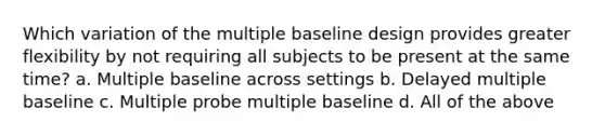 Which variation of the multiple baseline design provides greater flexibility by not requiring all subjects to be present at the same time? a. Multiple baseline across settings b. Delayed multiple baseline c. Multiple probe multiple baseline d. All of the above