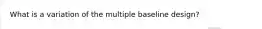 What is a variation of the multiple baseline design?