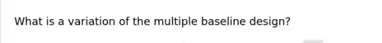 What is a variation of the multiple baseline design?