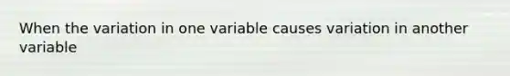 When the variation in one variable causes variation in another variable