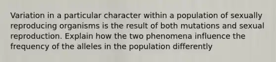 Variation in a particular character within a population of sexually reproducing organisms is the result of both mutations and sexual reproduction. Explain how the two phenomena influence the frequency of the alleles in the population differently