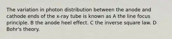 The variation in photon distribution between the anode and cathode ends of the x-ray tube is known as A the line focus principle. B the anode heel effect. C the inverse square law. D Bohr's theory.