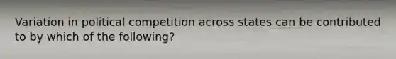 Variation in political competition across states can be contributed to by which of the following?