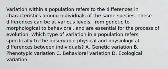 Variation within a population refers to the differences in characteristics among individuals of the same species. These differences can be at various levels, from genetic to morphological to behavioral, and are essential for the process of evolution. Which type of variation in a population refers specifically to the observable physical and physiological differences between individuals? A. Genetic variation B. Phenotypic variation C. Behavioral variation D. Ecological variation