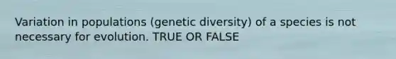 Variation in populations (genetic diversity) of a species is not necessary for evolution. TRUE OR FALSE