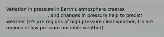 Variation in pressure in <a href='https://www.questionai.com/knowledge/kRonPjS5DU-earths-atmosphere' class='anchor-knowledge'>earth's atmosphere</a> creates __________________, and changes in pressure help to predict weather (H's are regions of high pressure clear weather, L's are regions of low pressure unstable weather)