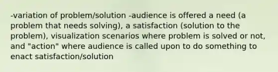 -variation of problem/solution -audience is offered a need (a problem that needs solving), a satisfaction (solution to the problem), visualization scenarios where problem is solved or not, and "action" where audience is called upon to do something to enact satisfaction/solution